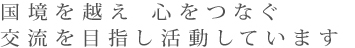 国境を越え、心をつなぐ交流を目指し活動しています。