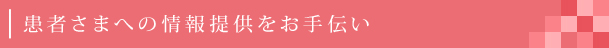 患者さまへの情報提供をお手伝い
