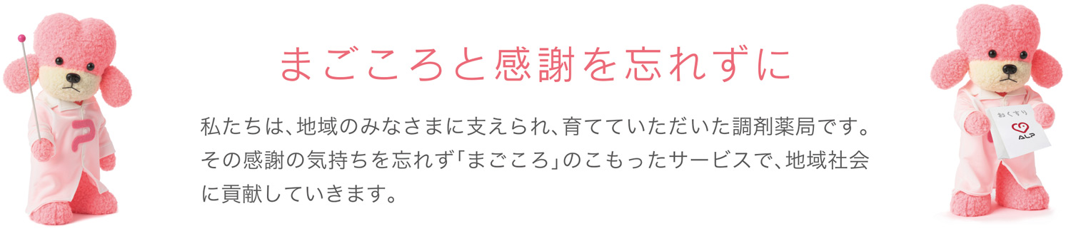 私たちは、地域のみなさまに支えられ、育てていただいた調剤薬局です。その感謝の気持ちを忘れず「まごころ」のこもったサービスで、地域社会に貢献していきます。