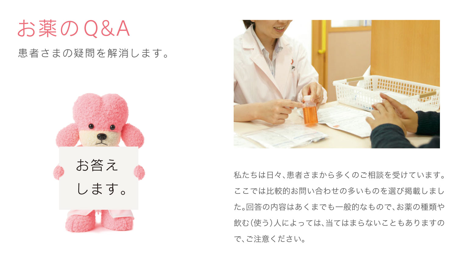 お薬のQ&A 私たちは日々、患者さまから多くのご相談を受けています。ここでは比較的お問い合わせの多いものを選び掲載しました。回答の内容はあくまでも一般的なもので、お薬の種類や飲む(使う)人によっては、当てはまらないこともありますので、ご注意ください。